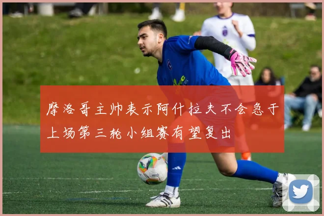 摩洛哥主帅表示阿什拉夫不会急于上场第三轮小组赛有望复出