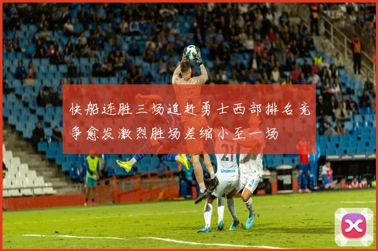 快船连胜三场追赶勇士西部排名竞争愈发激烈胜场差缩小至一场