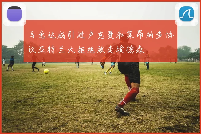 马竞达成引进卢克曼和莱昂纳多协议亚特兰大拒绝放走埃德森