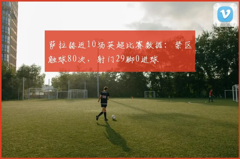 萨拉赫近10场英超比赛数据：禁区触球80次，射门29脚0进球