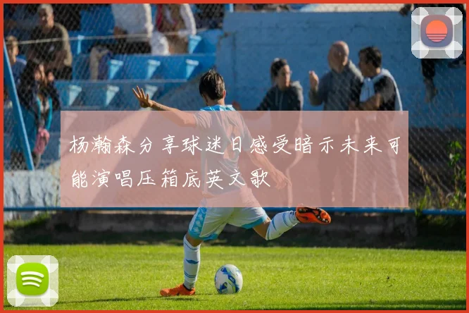 杨瀚森分享球迷日感受暗示未来可能演唱压箱底英文歌