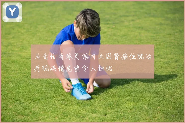 马竞传奇球员佩内夫因肾癌住院治疗现病情危重令人担忧