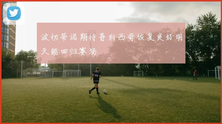 波切蒂诺期待普利西奇恢复良好明天能回归赛场