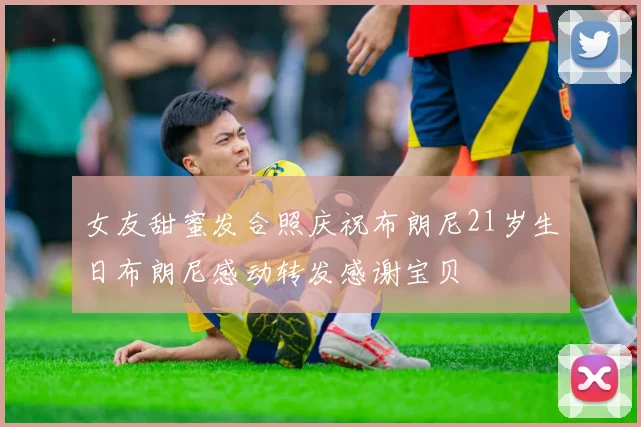 女友甜蜜发合照庆祝布朗尼21岁生日布朗尼感动转发感谢宝贝