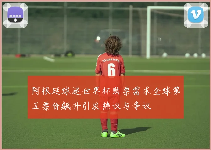 阿根廷球迷世界杯购票需求全球第五票价飙升引发热议与争议