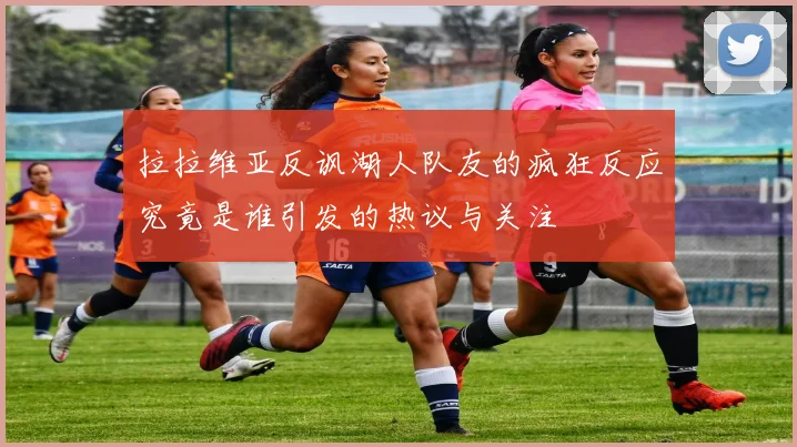 拉拉维亚反讽湖人队友的疯狂反应究竟是谁引发的热议与关注