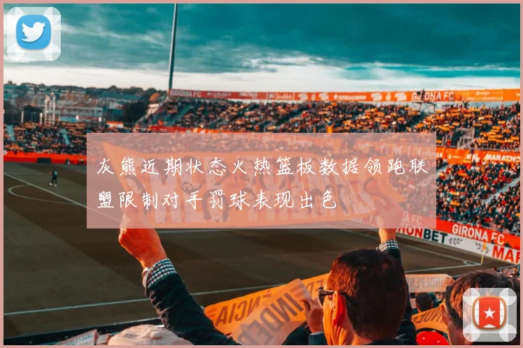 灰熊近期状态火热篮板数据领跑联盟限制对手罚球表现出色