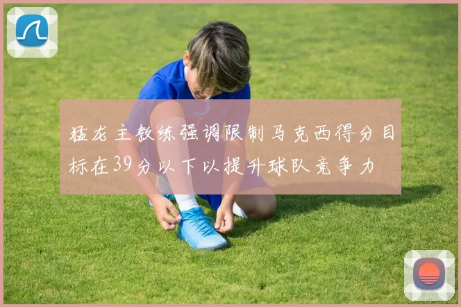 猛龙主教练强调限制马克西得分目标在39分以下以提升球队竞争力