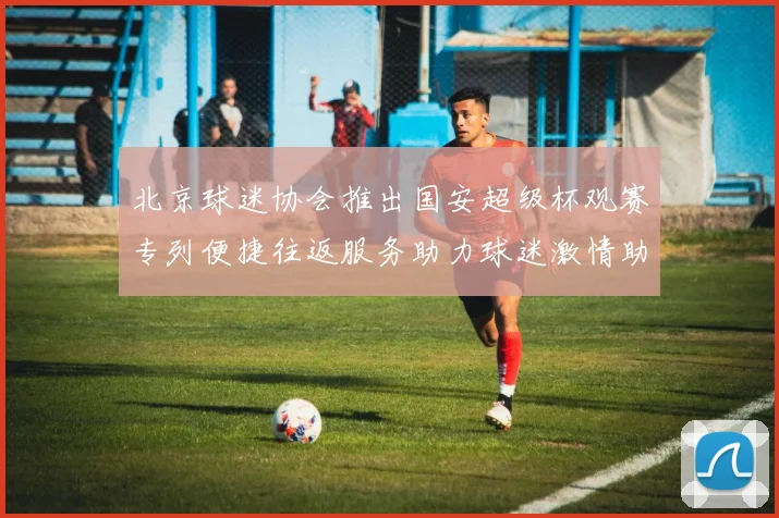 北京球迷协会推出国安超级杯观赛专列便捷往返服务助力球迷激情助阵