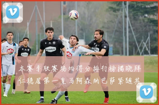 本赛季联赛场均得分排行榜揭晓拜仁稳居第一皇马阿森纳巴萨紧随其后