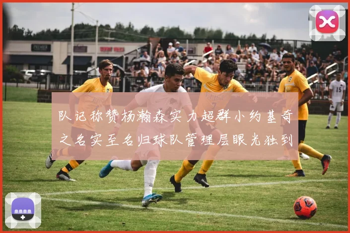 队记称赞杨瀚森实力超群小约基奇之名实至名归球队管理层眼光独到