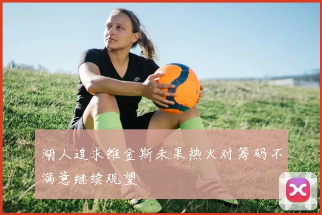 湖人追求维金斯未果热火对筹码不满意继续观望