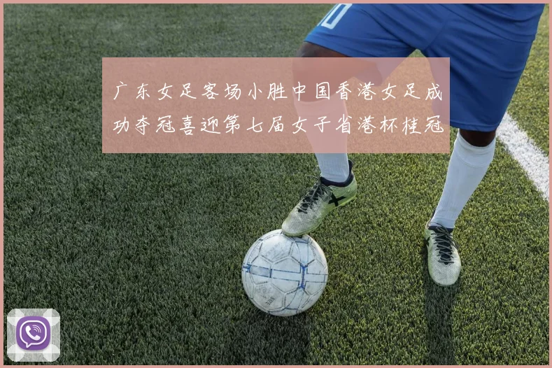 广东女足客场小胜中国香港女足成功夺冠喜迎第七届女子省港杯桂冠