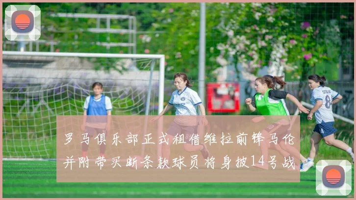 罗马俱乐部正式租借维拉前锋马伦并附带买断条款球员将身披14号战袍