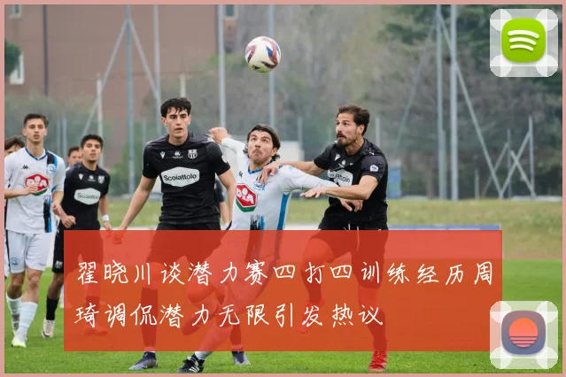 翟晓川谈潜力赛四打四训练经历周琦调侃潜力无限引发热议