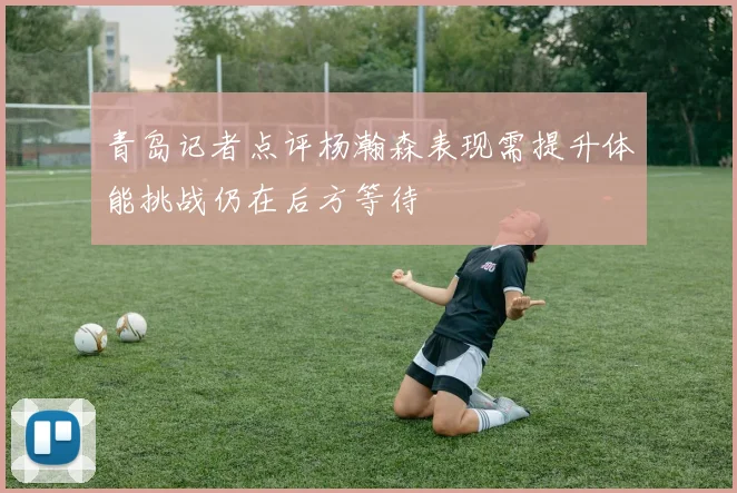 青岛记者点评杨瀚森表现需提升体能挑战仍在后方等待
