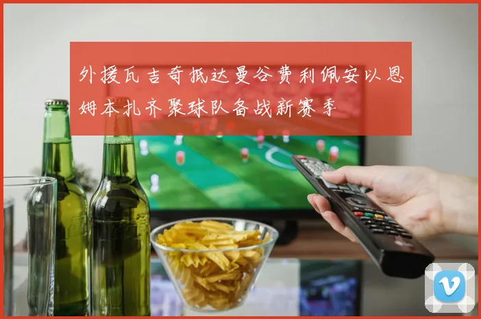 外援瓦吉奇抵达曼谷费利佩安以恩姆本扎齐聚球队备战新赛季