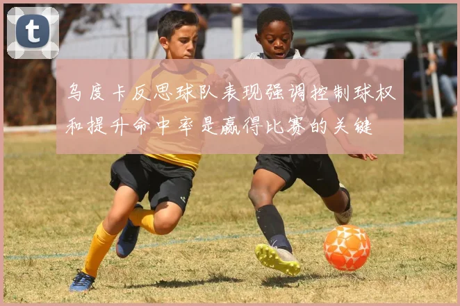 乌度卡反思球队表现强调控制球权和提升命中率是赢得比赛的关键