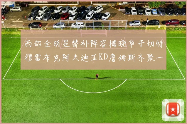西部全明星替补阵容揭晓华子切特穆雷布克阿夫迪亚KD詹姆斯齐聚一堂