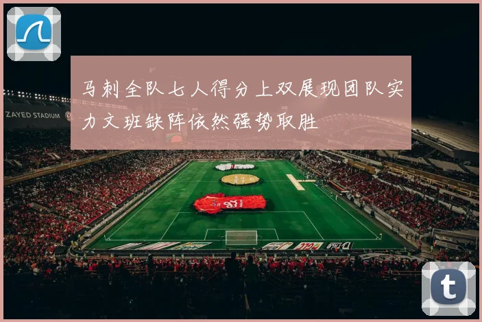 马刺全队七人得分上双展现团队实力文班缺阵依然强势取胜