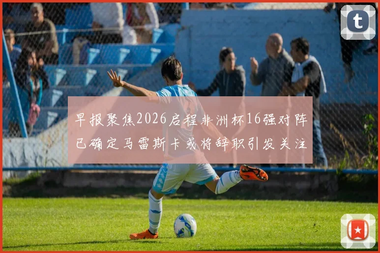 早报聚焦2026启程非洲杯16强对阵已确定马雷斯卡或将辞职引发关注