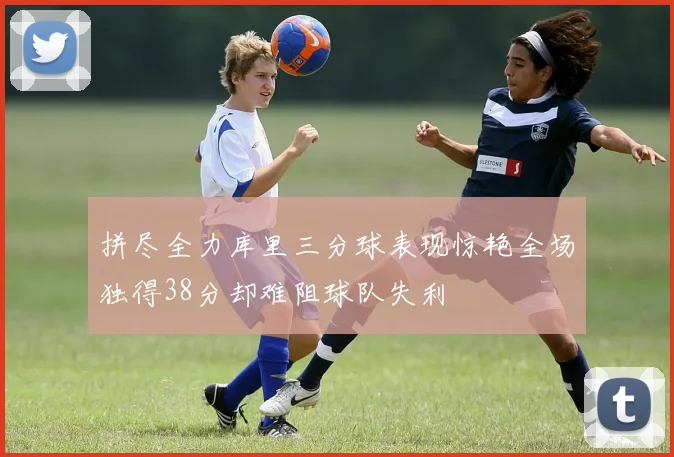 拼尽全力库里三分球表现惊艳全场独得38分却难阻球队失利