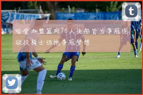 哈登加盟篮网76人快船皆为争冠现欲投骑士仍抱争冠梦想