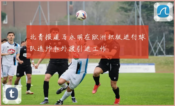 北青报道马永明在欧洲积极进行球队选帅和外援引进工作