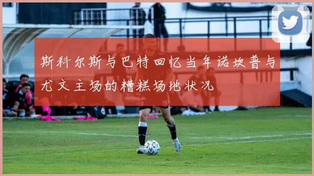 斯科尔斯与巴特回忆当年诺坎普与尤文主场的糟糕场地状况