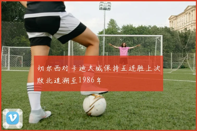 切尔西对卡迪夫城保持五连胜上次败北追溯至1986年