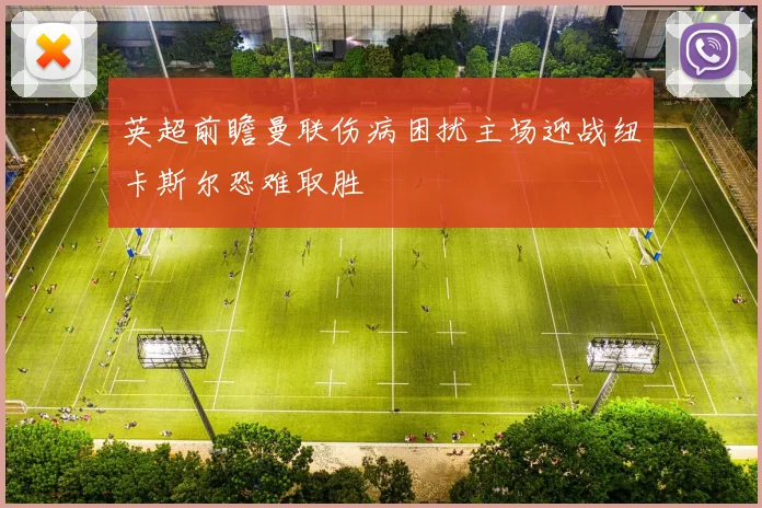 英超前瞻曼联伤病困扰主场迎战纽卡斯尔恐难取胜