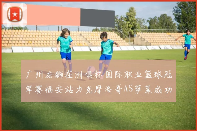 广州龙狮在洲俱杯国际职业篮球冠军赛福安站力克摩洛哥AS萨莱成功晋级