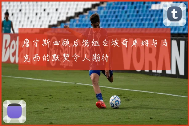 詹宁斯回顾后场组合埃奇库姆与马克西的默契令人期待