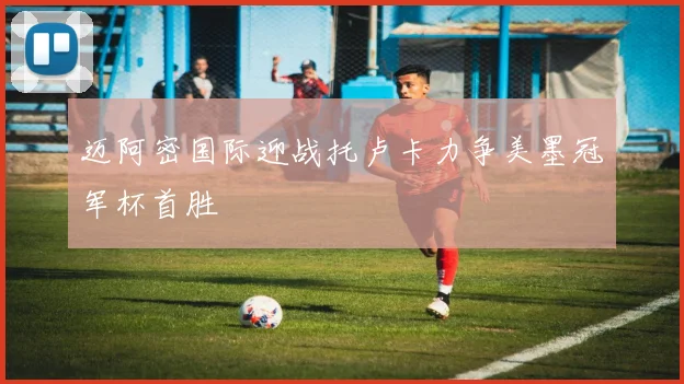 迈阿密国际迎战托卢卡力争美墨冠军杯首胜