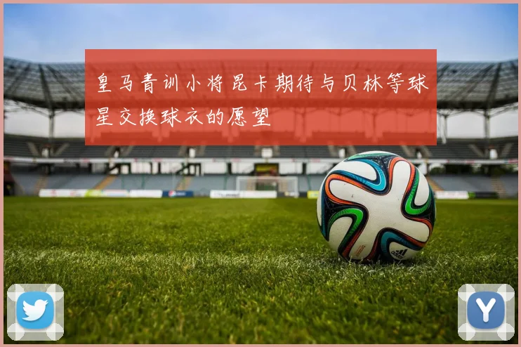 皇马青训小将昆卡期待与贝林等球星交换球衣的愿望