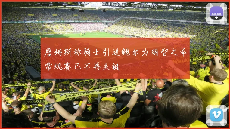 詹姆斯称骑士引进鲍尔为明智之举常规赛已不再关键