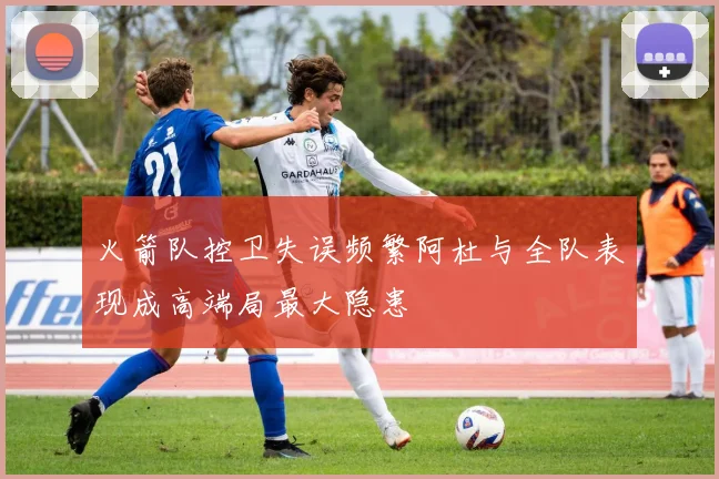 火箭队控卫失误频繁阿杜与全队表现成高端局最大隐患