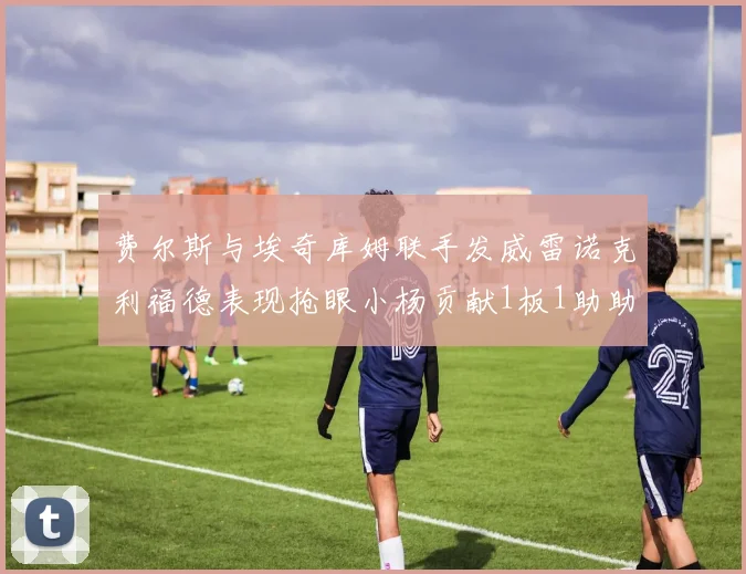 费尔斯与埃奇库姆联手发威雷诺克利福德表现抢眼小杨贡献1板1助助力球队