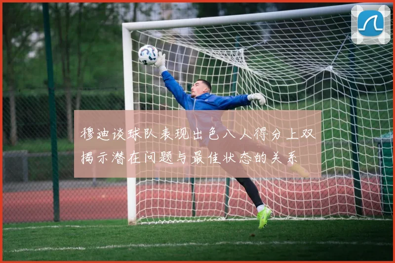穆迪谈球队表现出色八人得分上双揭示潜在问题与最佳状态的关系