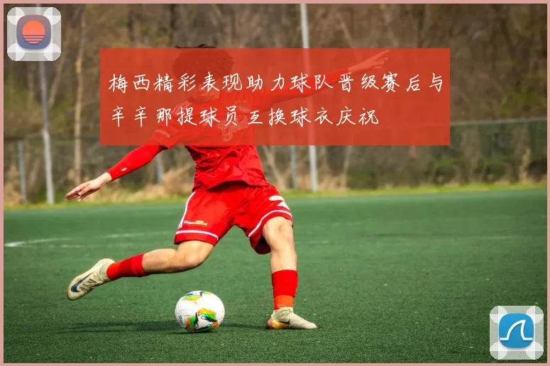 梅西精彩表现助力球队晋级赛后与辛辛那提球员互换球衣庆祝