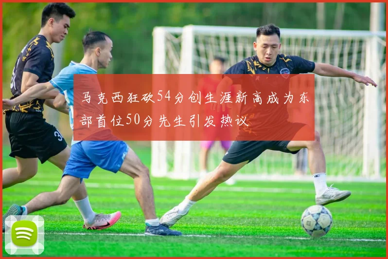 马克西狂砍54分创生涯新高成为东部首位50分先生引发热议