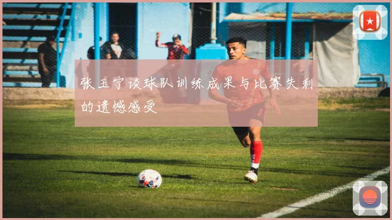 张玉宁谈球队训练成果与比赛失利的遗憾感受