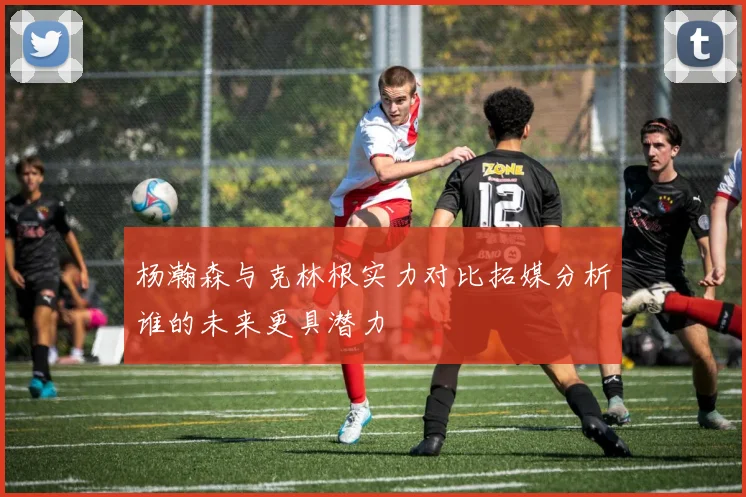 杨瀚森与克林根实力对比拓媒分析谁的未来更具潜力