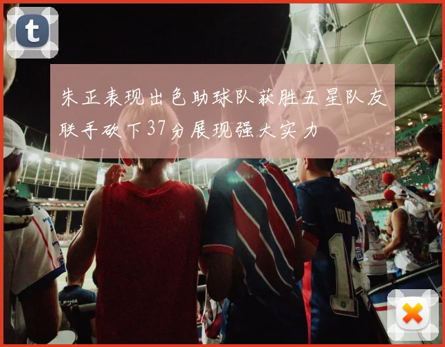 朱正表现出色助球队获胜五星队友联手砍下37分展现强大实力