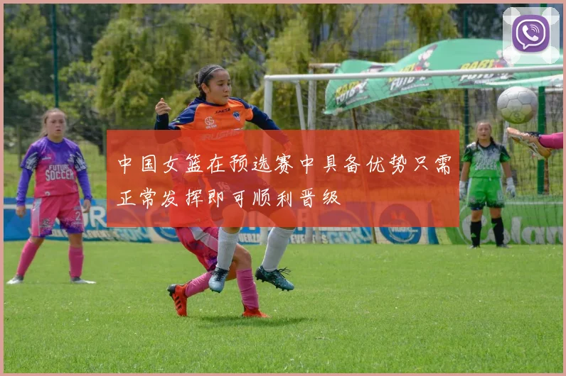 中国女篮在预选赛中具备优势只需正常发挥即可顺利晋级