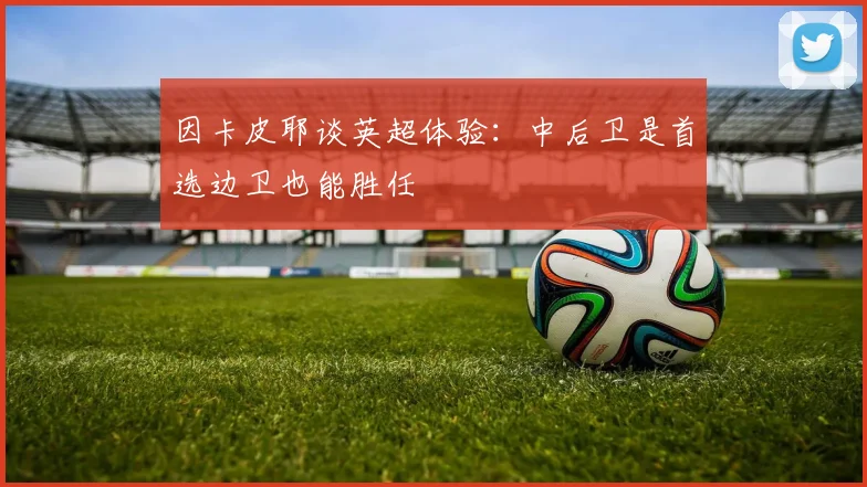 因卡皮耶谈英超体验：中后卫是首选边卫也能胜任