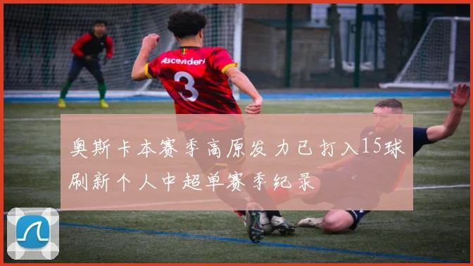 奥斯卡本赛季高原发力已打入15球刷新个人中超单赛季纪录