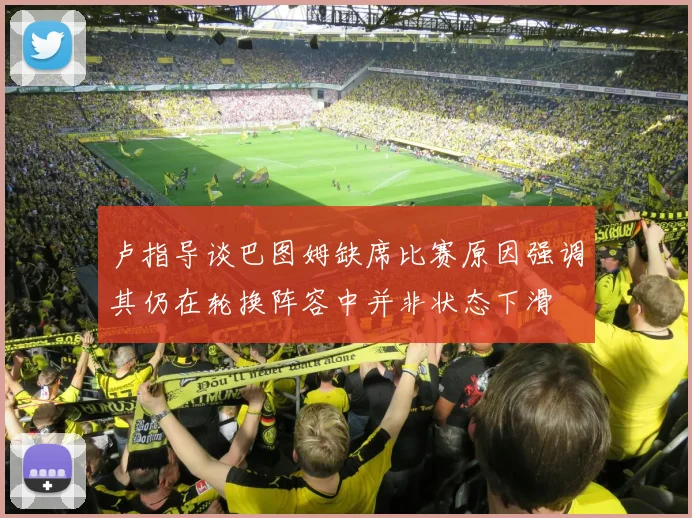 卢指导谈巴图姆缺席比赛原因强调其仍在轮换阵容中并非状态下滑