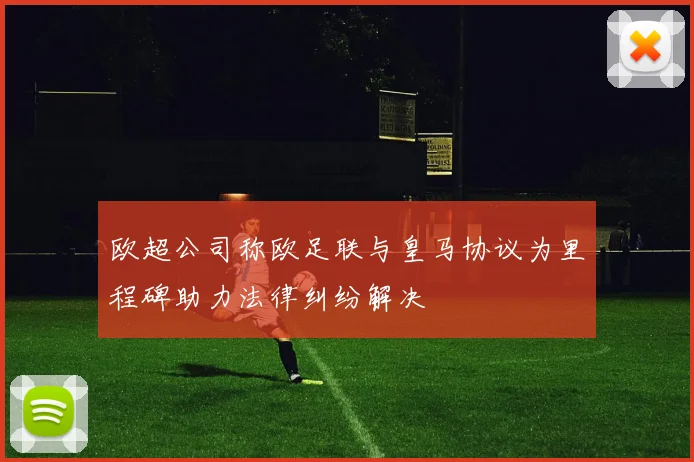 欧超公司称欧足联与皇马协议为里程碑助力法律纠纷解决